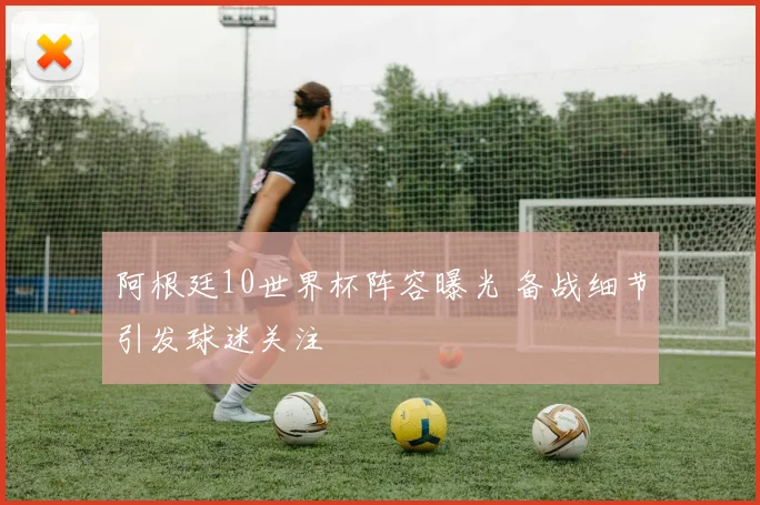阿根廷10世界杯阵容曝光 备战细节引发球迷关注