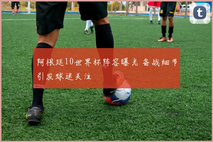 阿根廷10世界杯阵容曝光 备战细节引发球迷关注