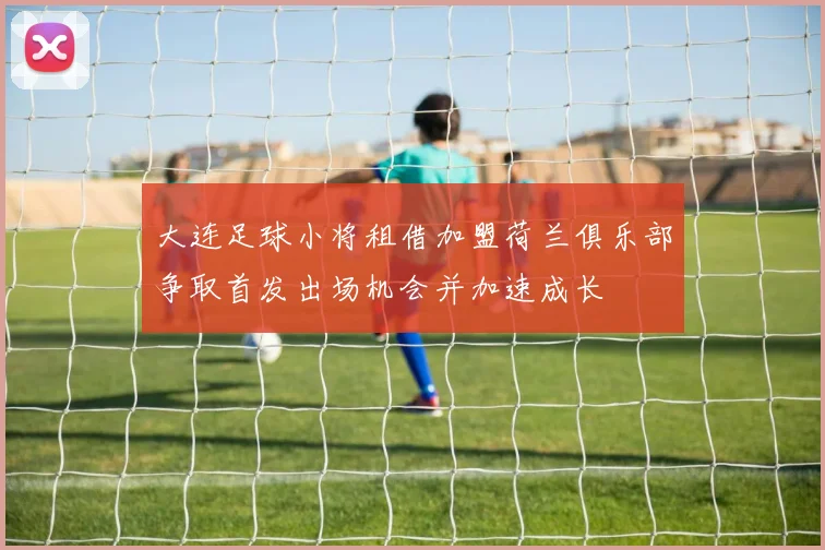 大连足球小将租借加盟荷兰俱乐部争取首发出场机会并加速成长