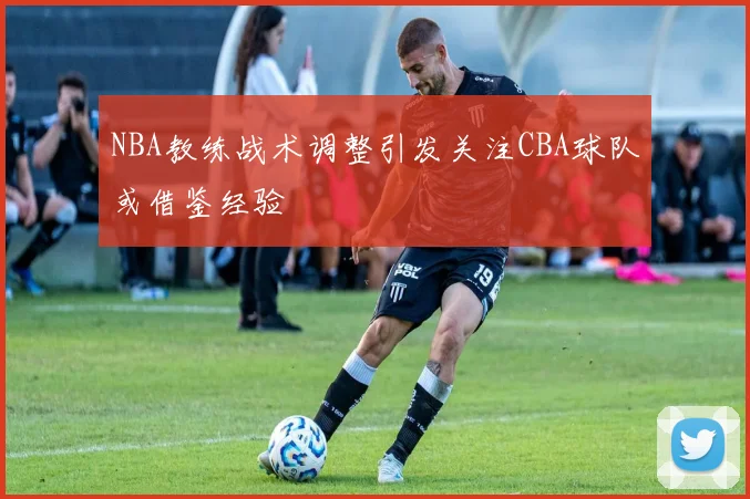 NBA教练战术调整引发关注CBA球队或借鉴经验