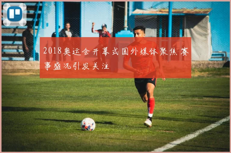 2018奥运会开幕式国外媒体聚焦 赛事盛况引发关注