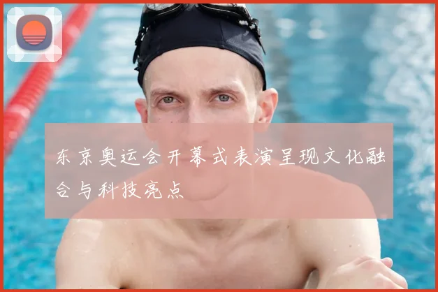 东京奥运会开幕式表演呈现文化融合与科技亮点