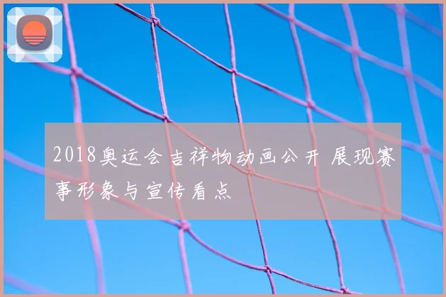 2018奥运会吉祥物动画公开 展现赛事形象与宣传看点