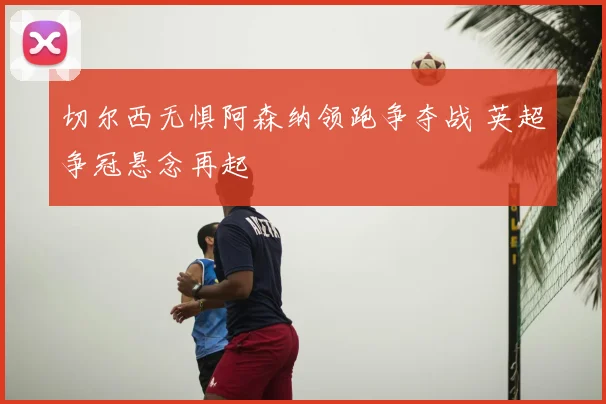 切尔西无惧阿森纳领跑争夺战 英超争冠悬念再起