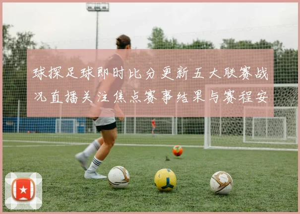 球探足球即时比分更新五大联赛战况直播关注焦点赛事结果与赛程安排