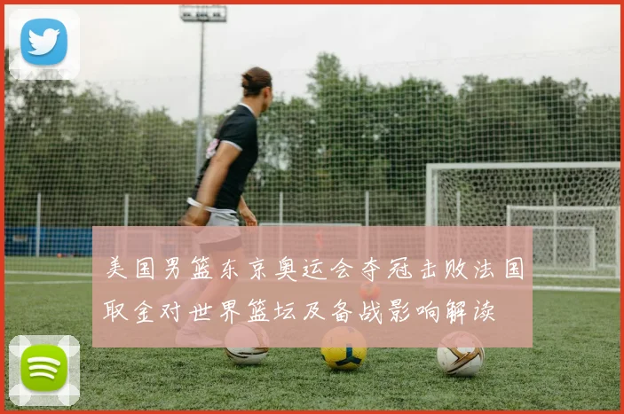 美国男篮东京奥运会夺冠击败法国取金对世界篮坛及备战影响解读