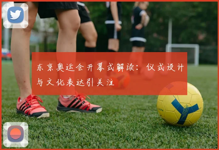 东京奥运会开幕式解读:仪式设计与文化表达引关注