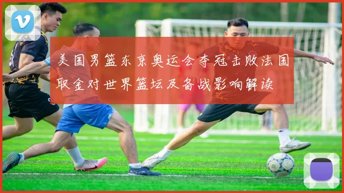 美国男篮东京奥运会夺冠击败法国取金对世界篮坛及备战影响解读
