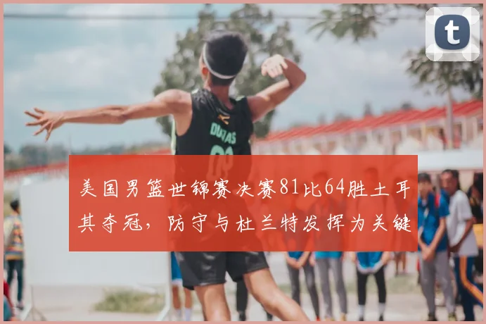 美国男篮世锦赛决赛81比64胜土耳其夺冠，防守与杜兰特发挥为关键