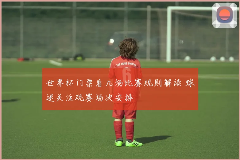 世界杯门票看几场比赛规则解读 球迷关注观赛场次安排
