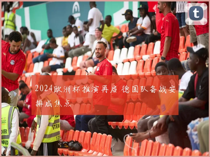 2024欧洲杯推演再启 德国队备战安排成焦点