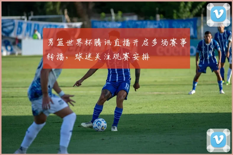 男篮世界杯腾讯直播开启多场赛事转播,球迷关注观赛安排