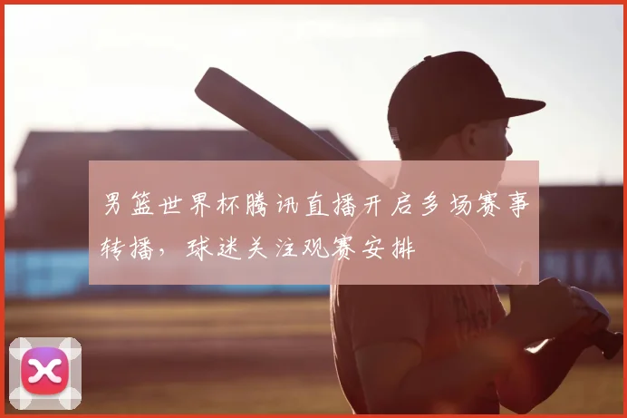 男篮世界杯腾讯直播开启多场赛事转播，球迷关注观赛安排