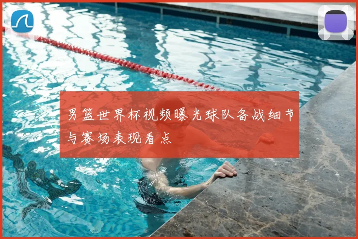 男篮世界杯视频曝光球队备战细节与赛场表现看点