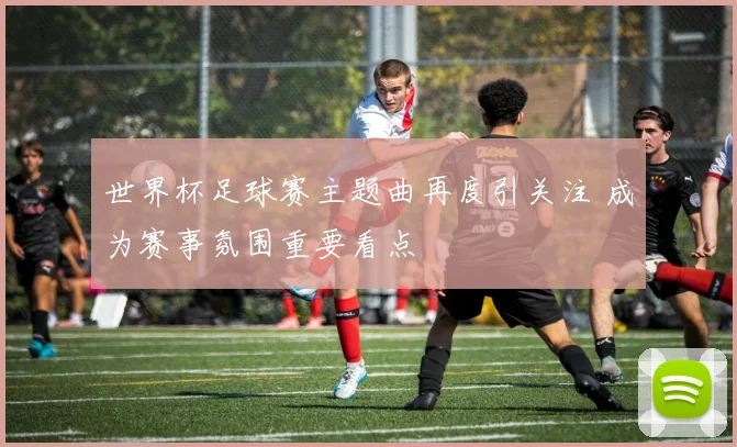 世界杯足球赛主题曲再度引关注 成为赛事氛围重要看点