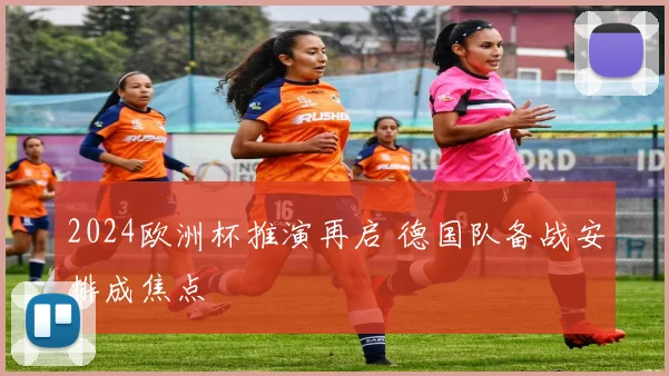 2024欧洲杯推演再启 德国队备战安排成焦点