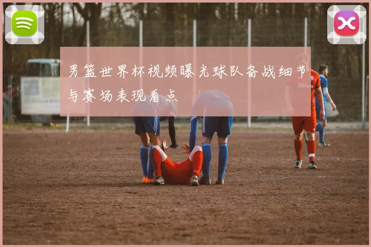 男篮世界杯视频曝光球队备战细节与赛场表现看点