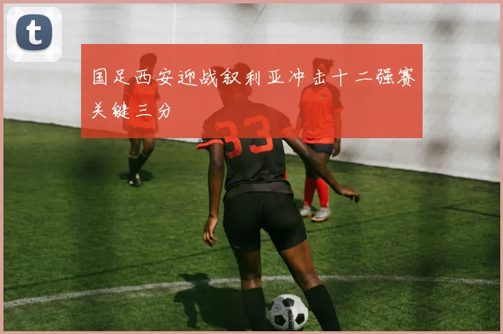 国足西安迎战叙利亚冲击十二强赛关键三分