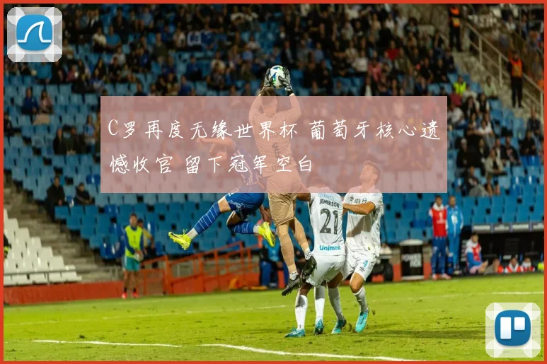 C罗再度无缘世界杯 葡萄牙核心遗憾收官 留下冠军空白