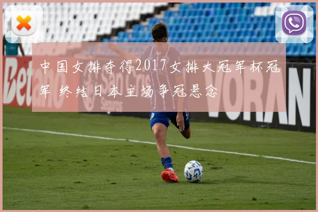 中国女排夺得2017女排大冠军杯冠军 终结日本主场争冠悬念