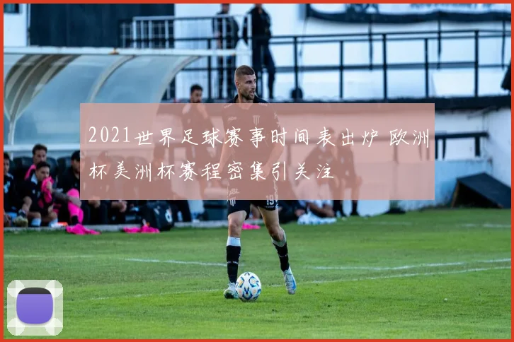 2021世界足球赛事时间表出炉 欧洲杯美洲杯赛程密集引关注