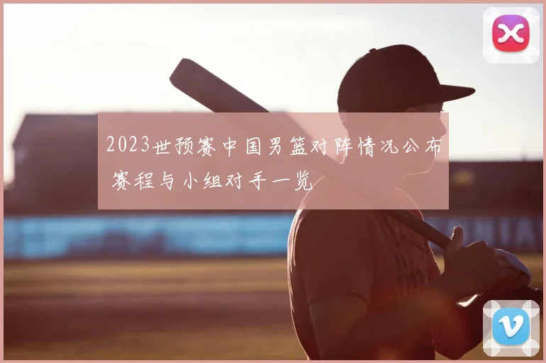 2023世预赛中国男篮对阵情况公布 赛程与小组对手一览