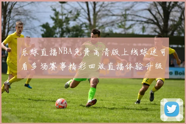 乐球直播NBA免费高清版上线球迷可看多场赛事精彩回放直播体验升级