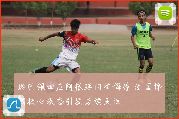 姆巴佩回应阿根廷门将侮辱 法国锋线核心表态引发后续关注