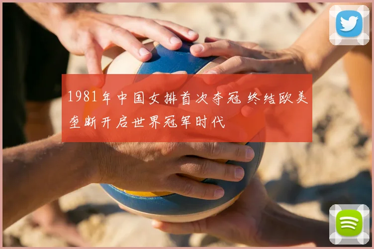 1981年中国女排首次夺冠 终结欧美垄断开启世界冠军时代
