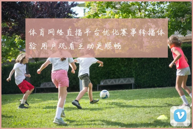 体育网络直播平台优化赛事转播体验 用户观看互动更顺畅