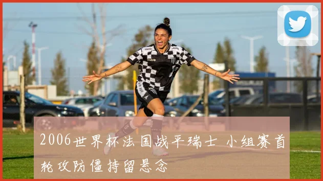 2006世界杯法国战平瑞士 小组赛首轮攻防僵持留悬念