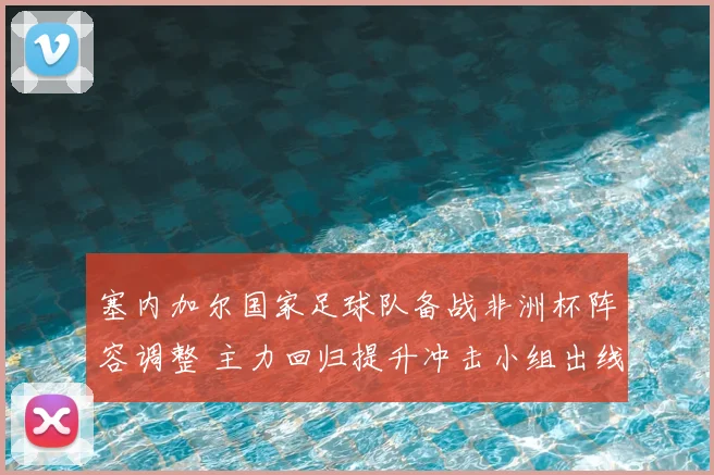 塞内加尔国家足球队备战非洲杯阵容调整 主力回归提升冲击小组出线前景