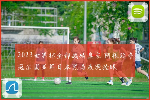 2023世界杯全部战绩盘点 阿根廷夺冠法国亚军日本黑马表现抢眼
