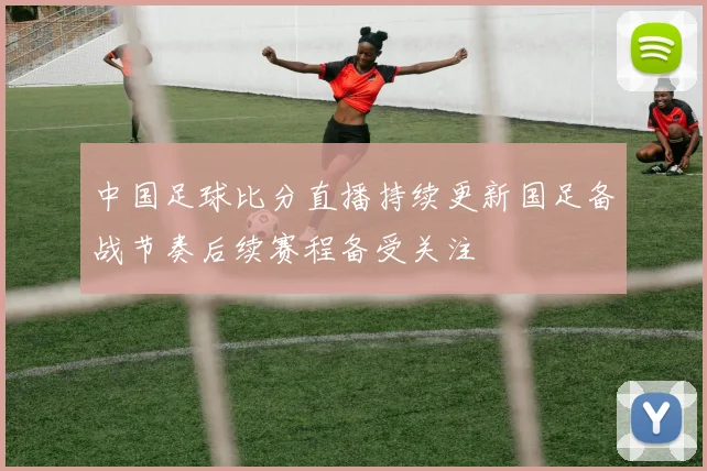 中国足球比分直播持续更新国足备战节奏后续赛程备受关注