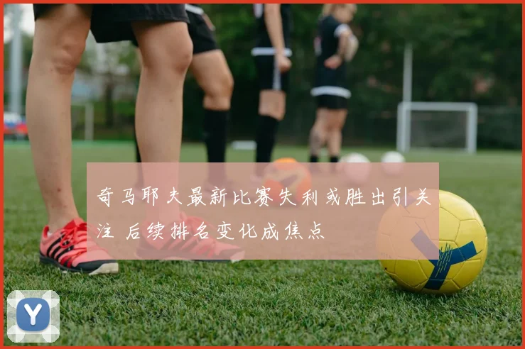 奇马耶夫最新比赛失利或胜出引关注 后续排名变化成焦点