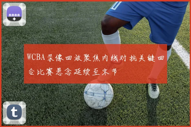 WCBA录像回放聚焦内线对抗关键回合比赛悬念延续至末节