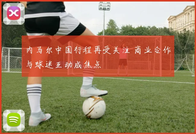 内马尔中国行程再受关注 商业合作与球迷互动成焦点