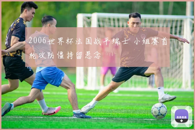 2006世界杯法国战平瑞士 小组赛首轮攻防僵持留悬念