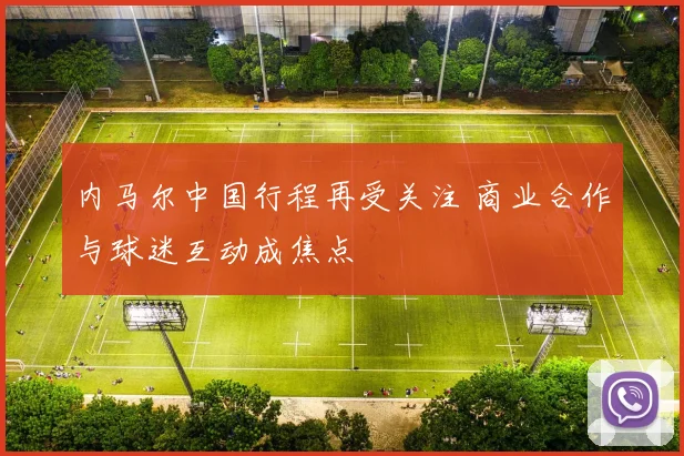 内马尔中国行程再受关注 商业合作与球迷互动成焦点