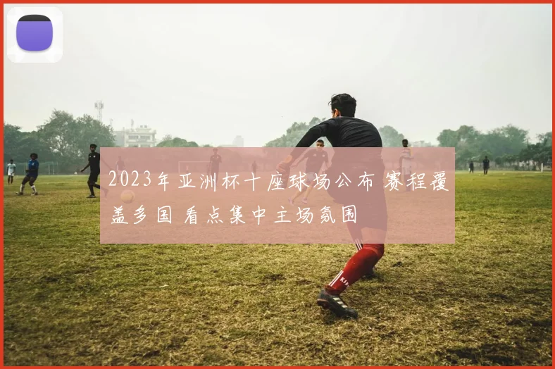 2023年亚洲杯十座球场公布 赛程覆盖多国 看点集中主场氛围