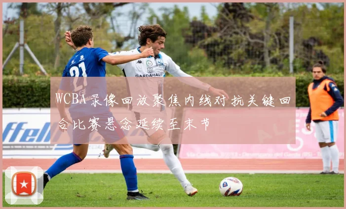 WCBA录像回放聚焦内线对抗关键回合比赛悬念延续至末节