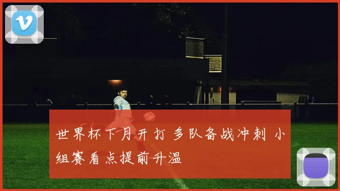 世界杯下月开打 多队备战冲刺 小组赛看点提前升温