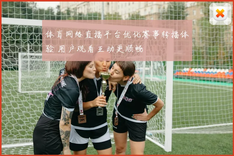 体育网络直播平台优化赛事转播体验 用户观看互动更顺畅